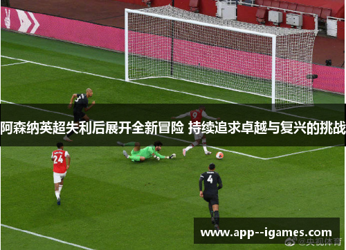 阿森纳英超失利后展开全新冒险 持续追求卓越与复兴的挑战